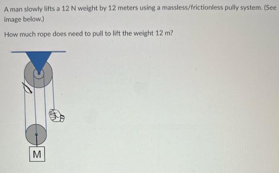 A man slowly lifts a 12 N weight by 12 meters using a massless/frictionless pully system. (See image below.)