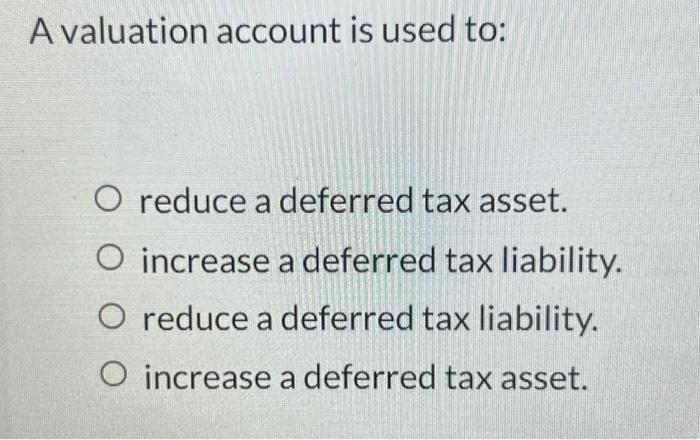 A valuation account is used to: O reduce a deferred tax asset. O increase a deferred tax liability. O reduce