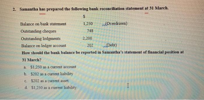 2. Samantha has prepared the following bank reconciliation statement at 31 March. $ 1,250 748 Balance on bank