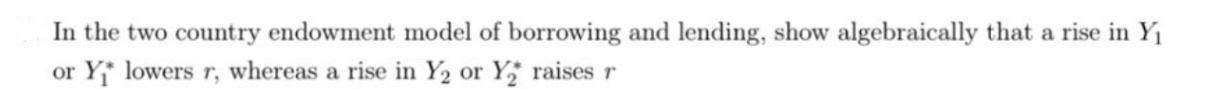 In the two country endowment model of borrowing and lending, show algebraically that a rise in Y or Y lowers