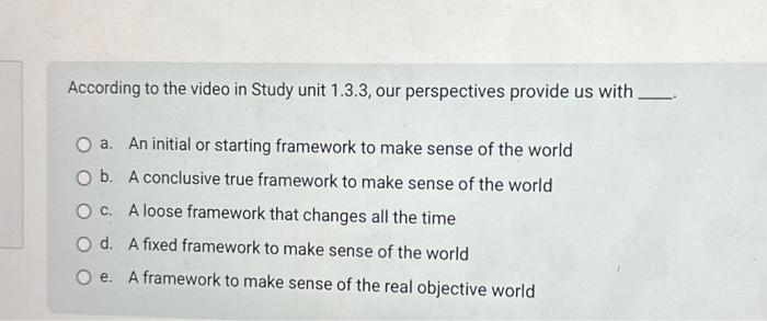 According to the video in Study unit 1.3.3, our perspectives provide us with. a. An initial or starting