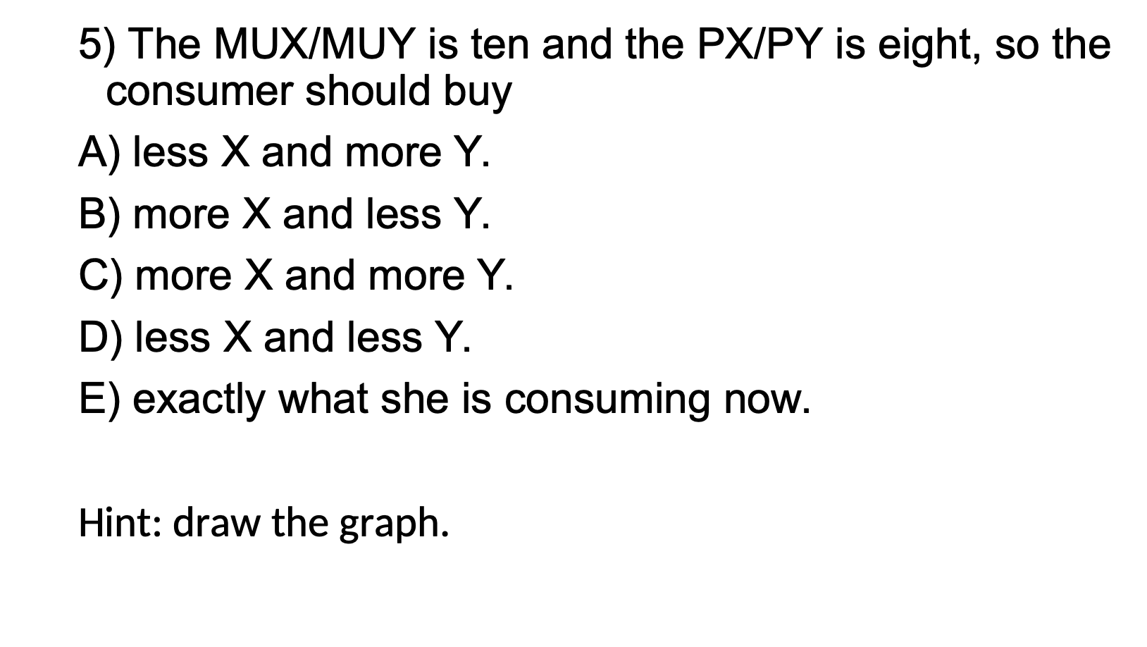 5) The MUX/MUY is ten and the PX/PY is eight, so the consumer should buy A) less X and more Y. B) more X and