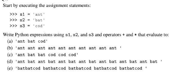Start by executing the assignment statements: >>> s1 'ant' >>> s2 = 'bat' >>> s3 = 'cod' Write Python