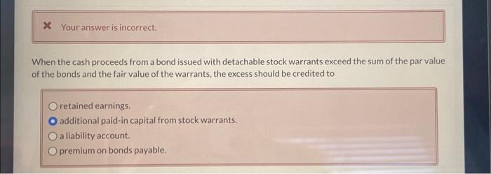 * Your answer is incorrect. When the cash proceeds from a bond issued with detachable stock warrants exceed