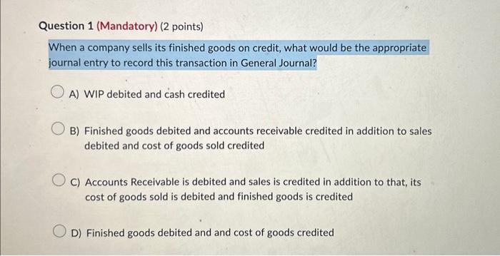 Question 1 (Mandatory) (2 points) When a company sells its finished goods on credit, what would be the