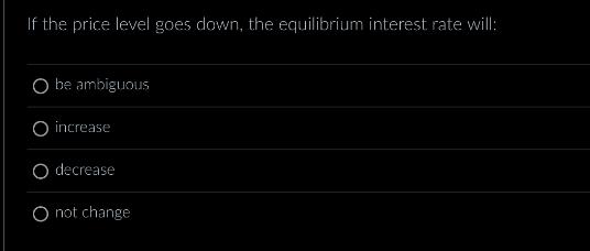 If the price level goes down, the equilibrium interest rate will: O be ambiguous O increase O decrease O not