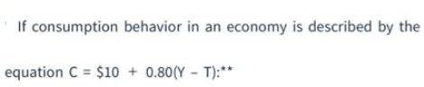 If consumption behavior in an economy is described by the equation C = $10+ 0.80(Y - T):**