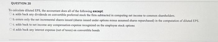 QUESTION 20 To calculate diluted EPS, the accountant does all of the following except: a. adds back any