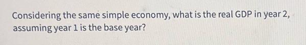 Considering the same simple economy, what is the real GDP in year 2, assuming year 1 is the base year?