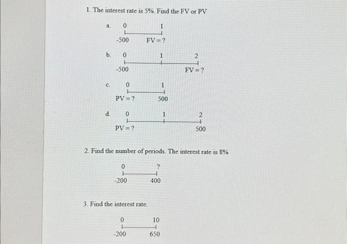 1. The interest rate is 5%. Find the FV or PV a. b. C. d. 0 -500 0 -500 PV =? 0 PV =? 0 0 -200 0 FV=? 3. Find