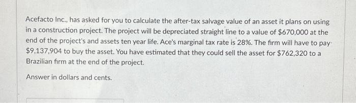 Acefacto Inc., has asked for you to calculate the after-tax salvage value of an asset it plans on using in a