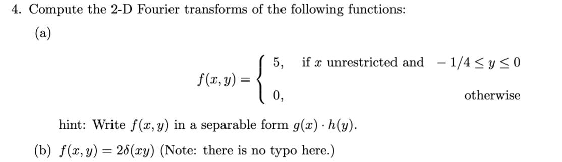 4. Compute the 2-D Fourier transforms of the following functions: (a) f(x, y) = = 5, if x unrestricted and