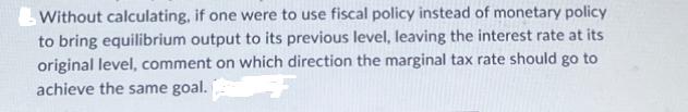 Without calculating, if one were to use fiscal policy instead of monetary policy to bring equilibrium output