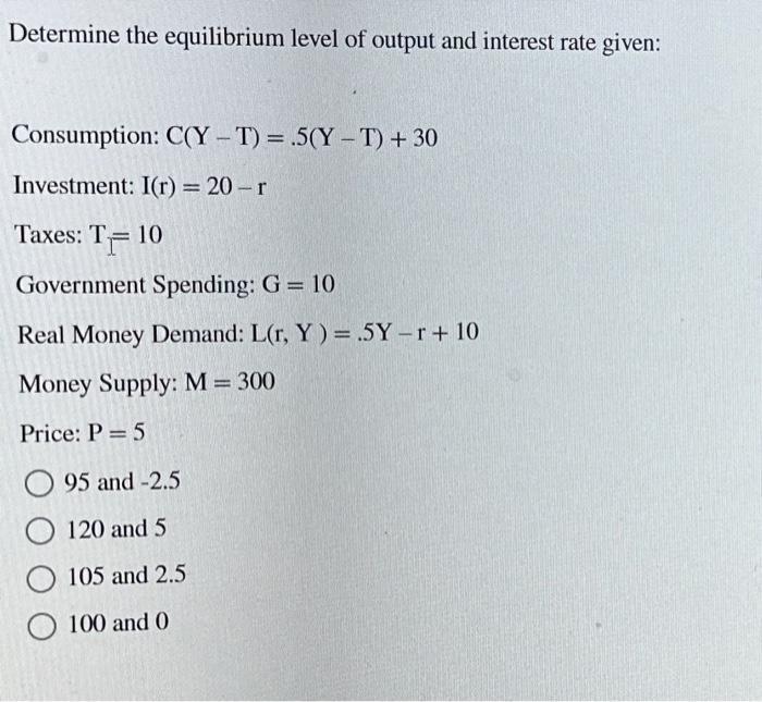 Determine the equilibrium level of output and interest rate given: Consumption: C(Y-T) = .5(Y-T) + 30