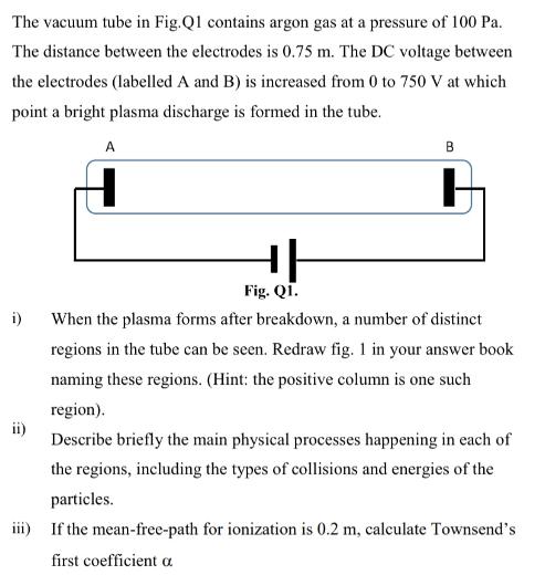 The vacuum tube in Fig.Q1 contains argon gas at a pressure of 100 Pa. The distance between the electrodes is