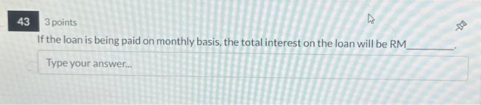 43 3 points If the loan is being paid on monthly basis, the total interest on the loan will be RM_ Type your