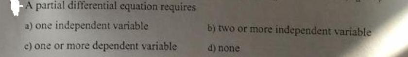 A partial differential equation requires a) one independent variable c) one or more dependent variable b) two