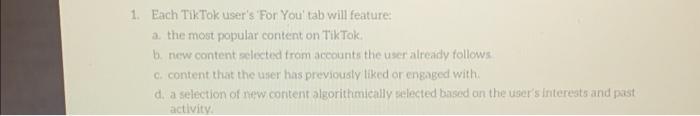 1. Each TikTok user's For You' tab will feature: a. the most popular content on TikTok. b. new content