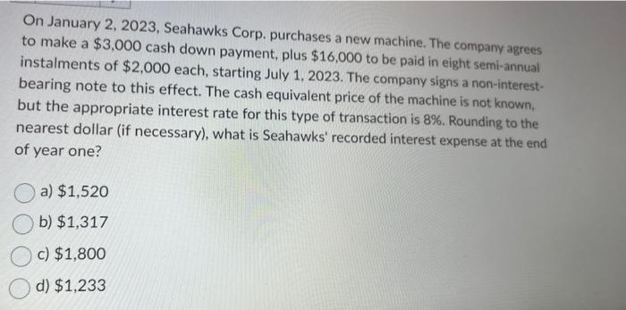 On January 2, 2023, Seahawks Corp. purchases a new machine. The company agrees to make a $3,000 cash down