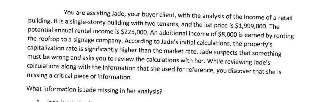 You are assisting Jade, your buyer client, with the analysis of the Income of a retail building. It is a