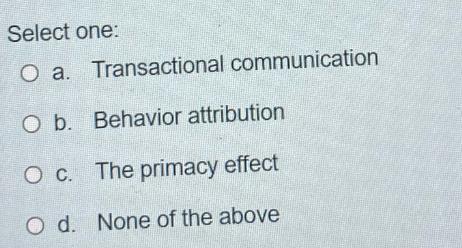 Select one: O a. Transactional communication O b. Behavior attribution O c. The primacy effect O d. None of