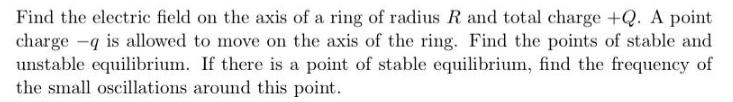 Find the electric field on the axis of a ring of radius R and total charge +Q. A point charge - is allowed to