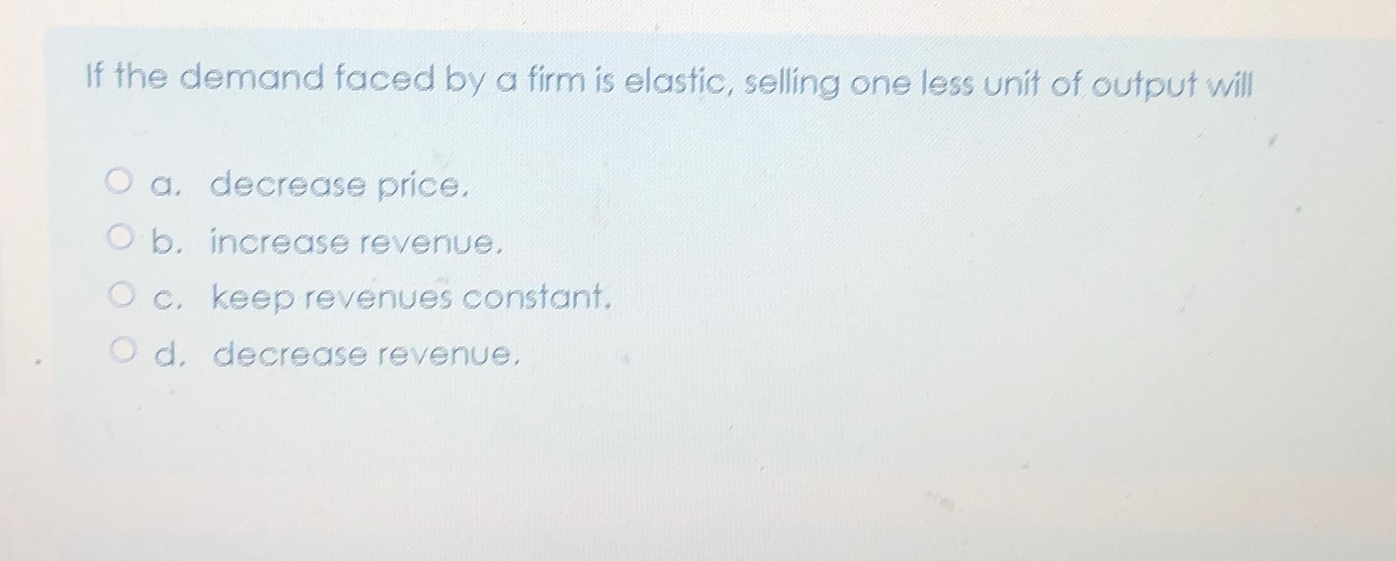 If the demand faced by a firm is elastic, selling one less unit of output will O a. decrease price. O b.