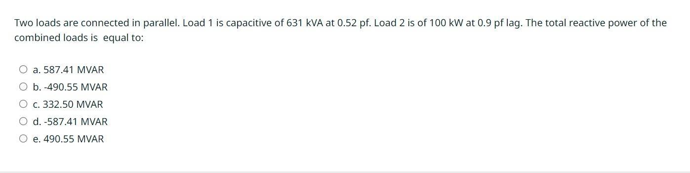 Two loads are connected in parallel. Load 1 is capacitive of 631 kVA at 0.52 pf. Load 2 is of 100 kW at 0.9