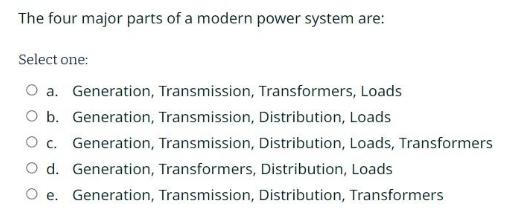 The four major parts of a modern power system are: Select one: O a. Generation, Transmission, Transformers,
