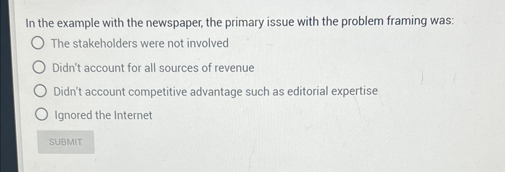 In the example with the newspaper, the primary issue with the problem framing was: O The stakeholders were