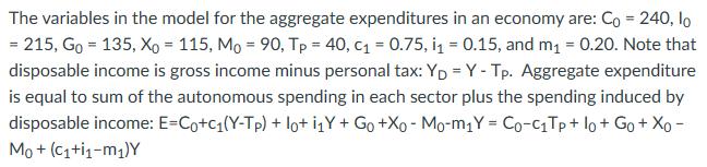 The variables in the model for the aggregate expenditures in an economy are: Co = 240, lo = 215, Go = 135, Xo