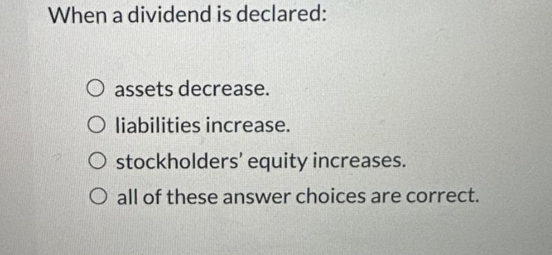 When a dividend is declared: O assets decrease. O liabilities increase. O stockholders' equity increases. O