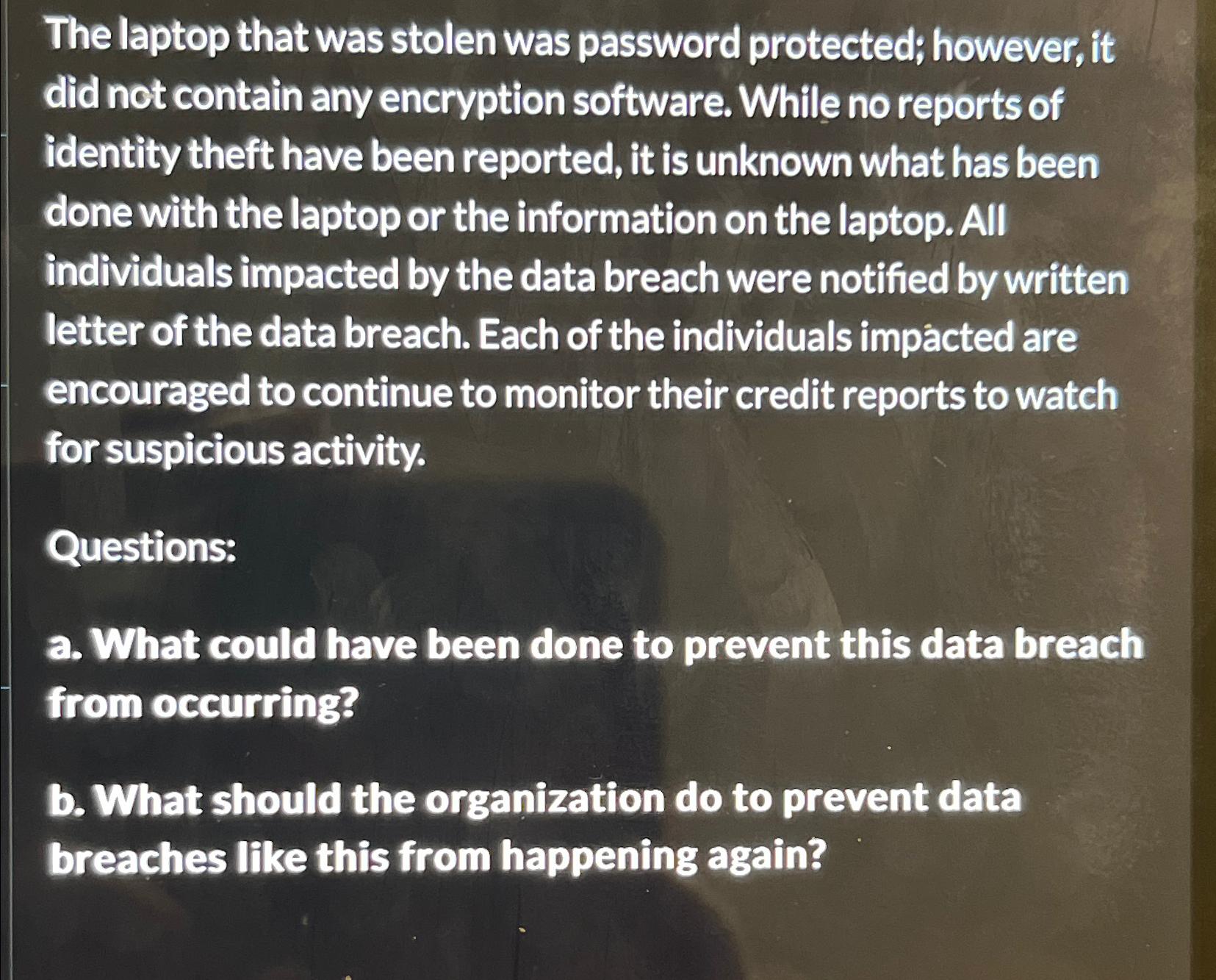 The laptop that was stolen was password protected; however, it did not contain any encryption software. While