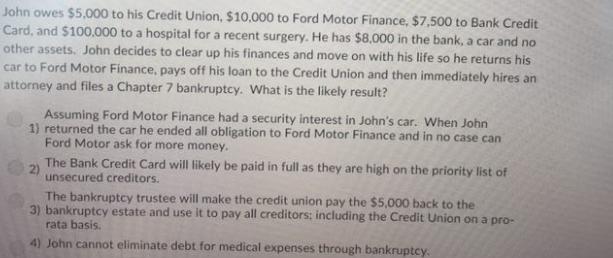 John owes $5,000 to his Credit Union, $10,000 to Ford Motor Finance, $7,500 to Bank Credit Card, and $100,000