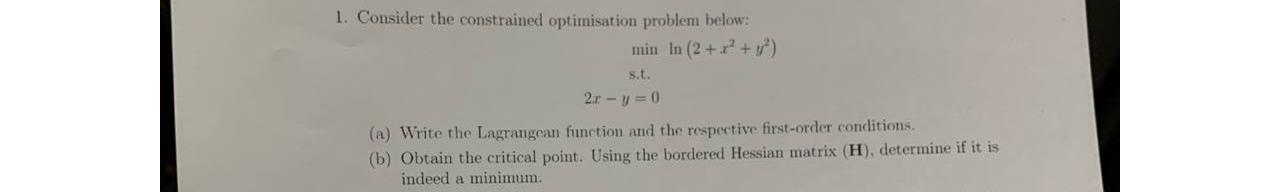 1. Consider the constrained optimisation problem below: min In (2 + x + y) s.t. 2r-y=0 (a) Write the