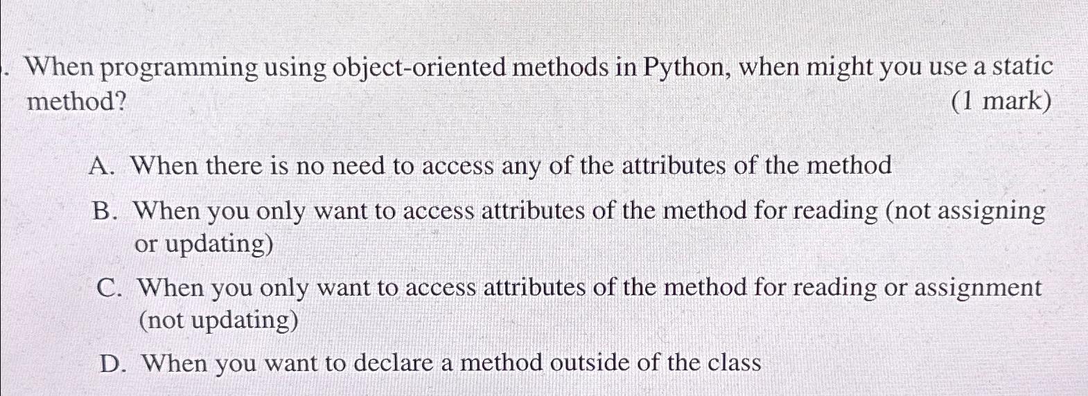 When programming using object-oriented methods in Python, when might you use a static method? (1 mark) A.