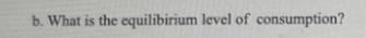 b. What is the equilibirium level of consumption?