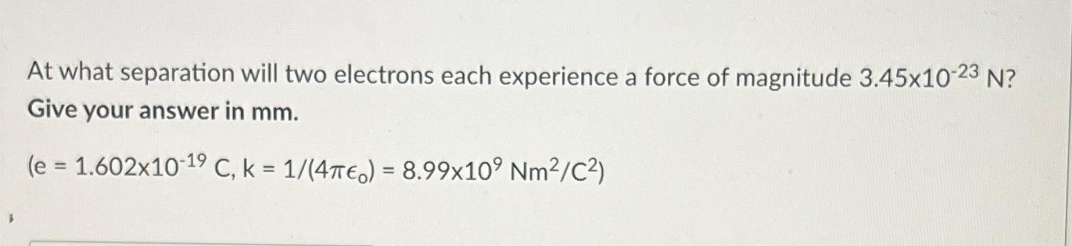 At what separation will two electrons each experience a force of magnitude 3.45x10-23 N? Give your answer in