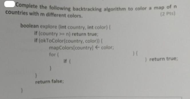 Complete the following backtracking algorithm to color a map of n countries with m different colors. (2 Pts)
