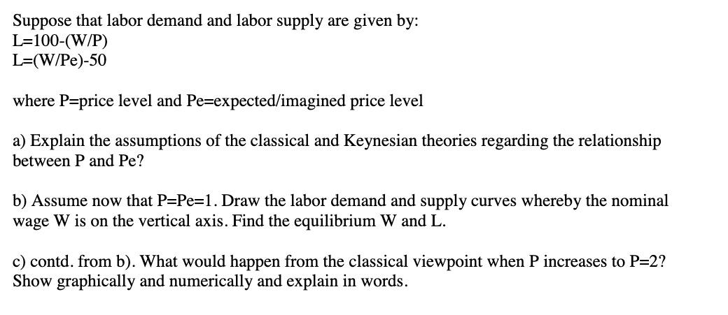 Suppose that labor demand and labor supply are given by: L=100-(W/P) L=(W/Pe)-50 where P=price level and