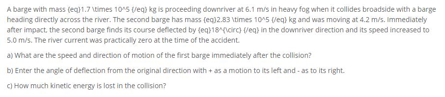 A barge with mass {eq}1.7 times 10^5 {/eq) kg is proceeding downriver at 6.1 m/s in heavy fog when it