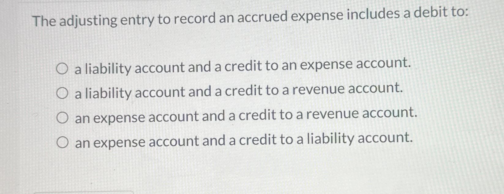 The adjusting entry to record an accrued expense includes a debit to: O a liability account and a credit to