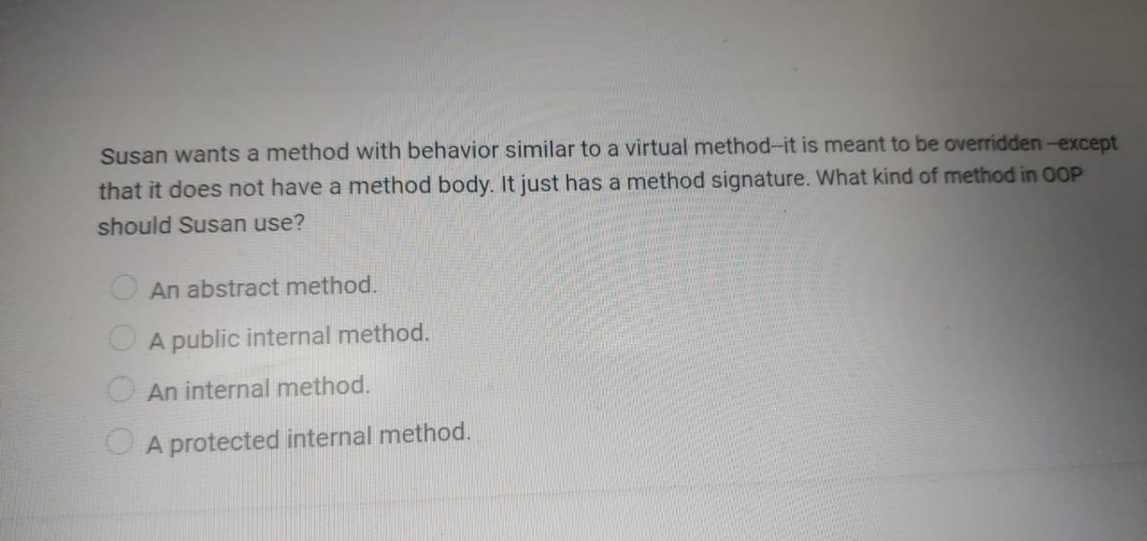 Susan wants a method with behavior similar to a virtual method-it is meant to be overridden -except that it