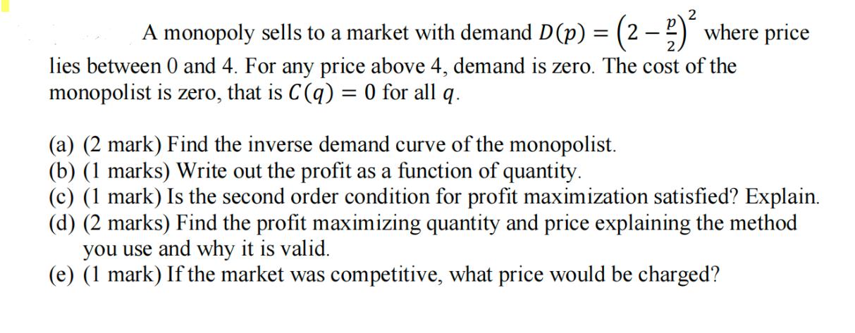 A monopoly sells to a market with demand D (p) = (2-) where price lies between 0 and 4. For any price above