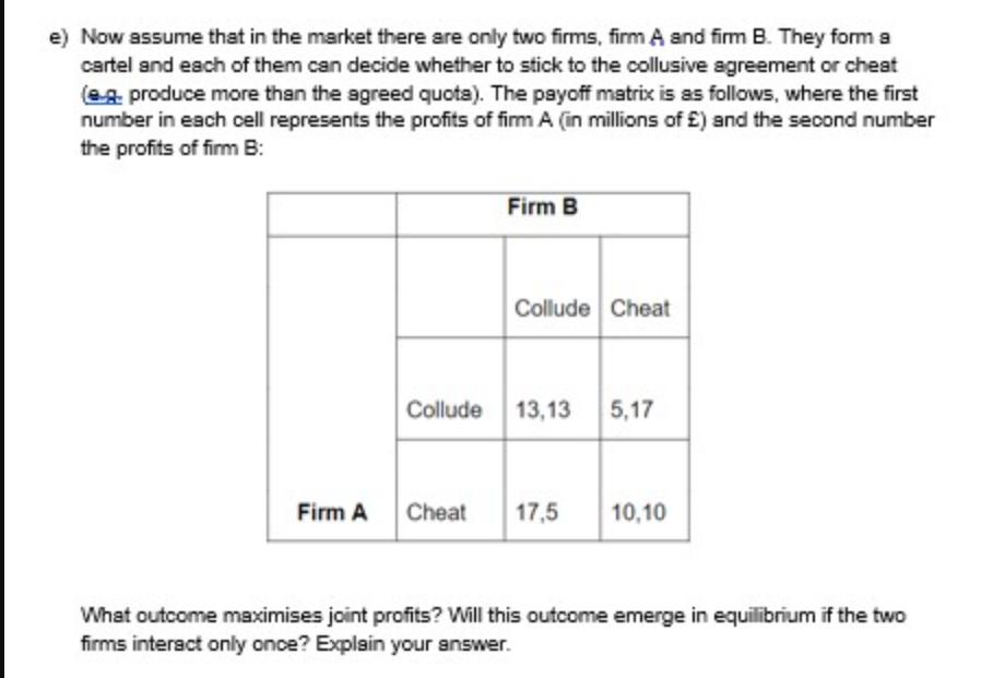 e) Now assume that in the market there are only two firms, firm A and firm B. They form a cartel and each of
