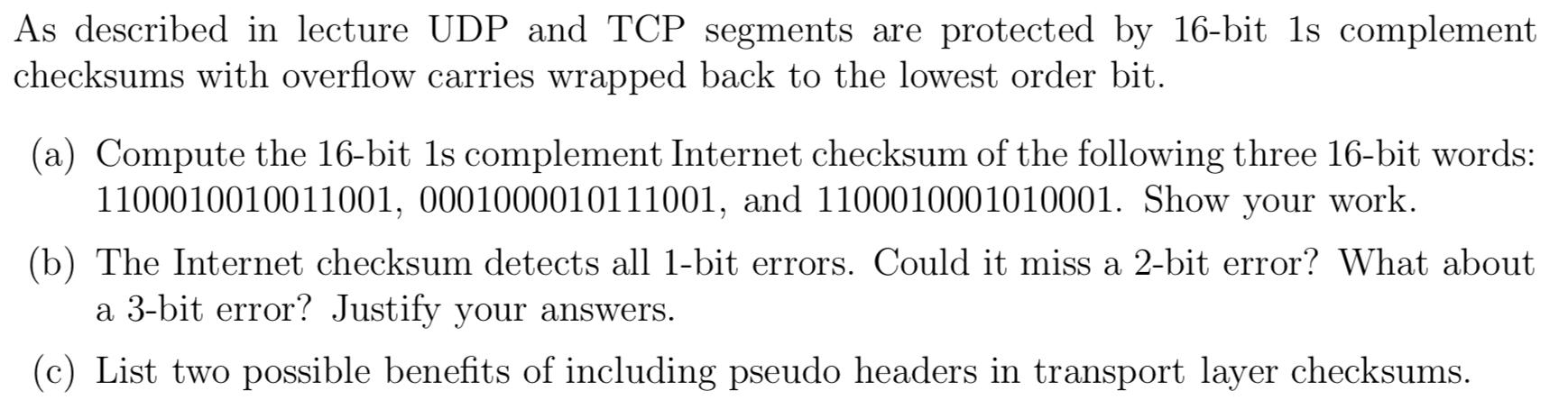 As described in lecture UDP and TCP segments are protected by 16-bit 1s complement checksums with overflow