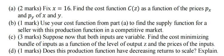 (a) (2 marks) Fix x = 16. Find the cost function C(z) as a function of the prices px and py of x and y. (b)