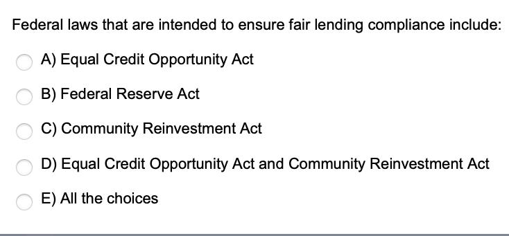 Federal laws that are intended to ensure fair lending compliance include: A) Equal Credit Opportunity Act B)