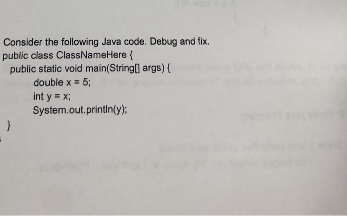 Consider the following Java code. Debug and fix. public class ClassNameHere { public static void