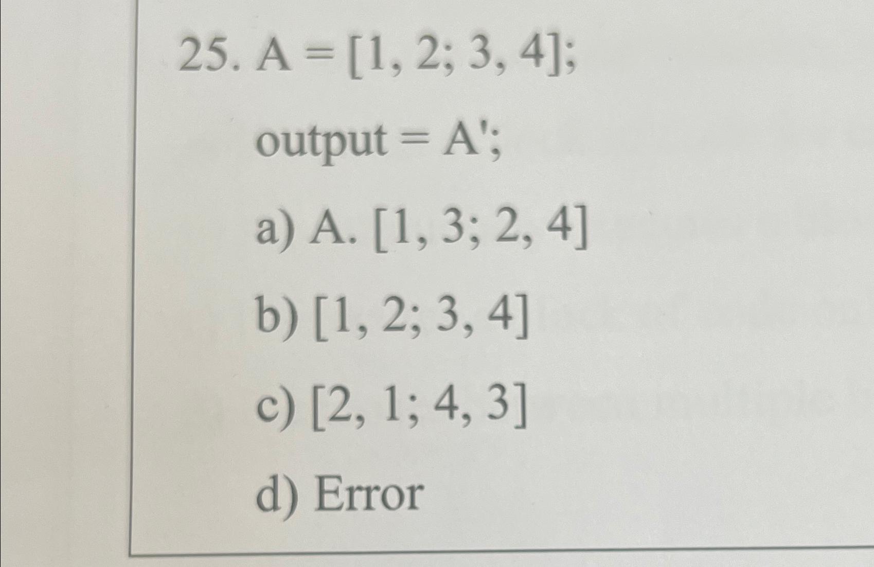 25. A = [1, 2, 3, 4]; output = A'; a) A. [1, 3; 2, 4] b) [1, 2; 3, 4] c) [2, 1; 4, 3] d) Error